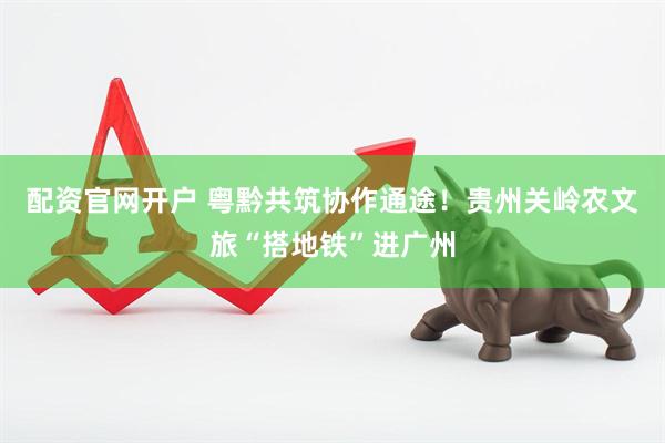 配资官网开户 粤黔共筑协作通途！贵州关岭农文旅“搭地铁”进广州