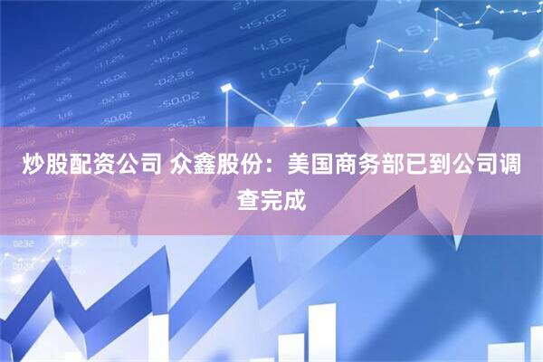 炒股配资公司 众鑫股份：美国商务部已到公司调查完成