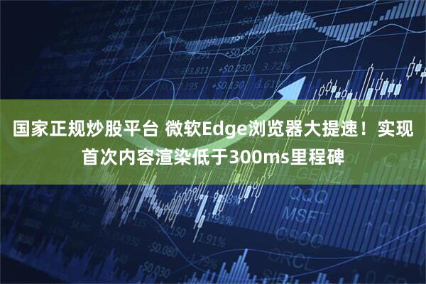 国家正规炒股平台 微软Edge浏览器大提速！实现首次内容渲染低于300ms里程碑