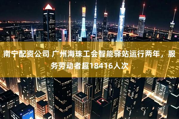 南宁配资公司 广州海珠工会智能驿站运行两年，服务劳动者超18416人次
