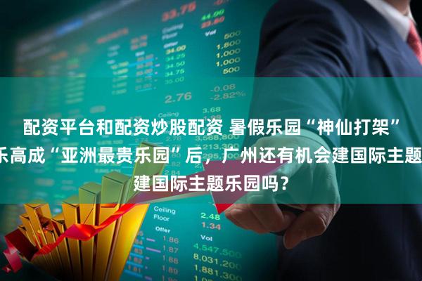 配资平台和配资炒股配资 暑假乐园“神仙打架”！上海乐高成“亚洲最贵乐园”后，广州还有机会建国际主题乐园吗？