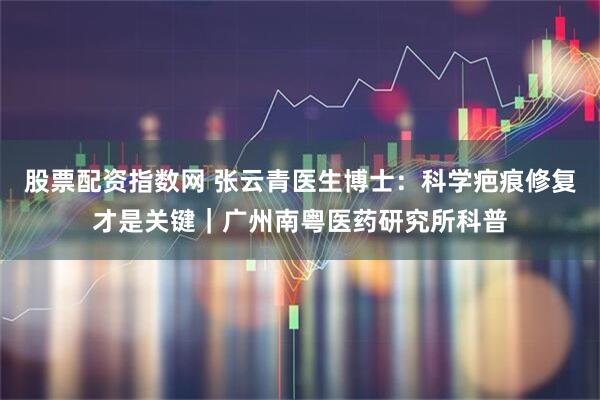 股票配资指数网 张云青医生博士：科学疤痕修复才是关键｜广州南粤医药研究所科普