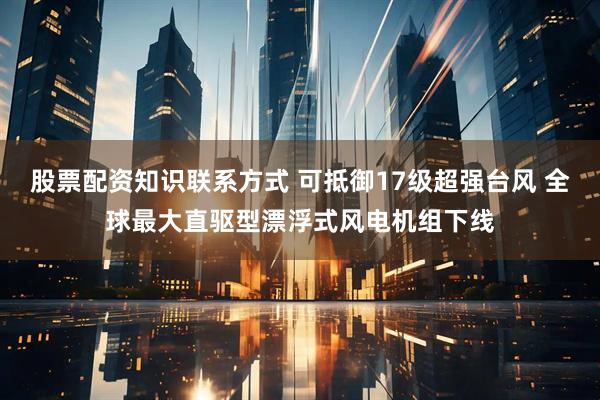 股票配资知识联系方式 可抵御17级超强台风 全球最大直驱型漂浮式风电机组下线