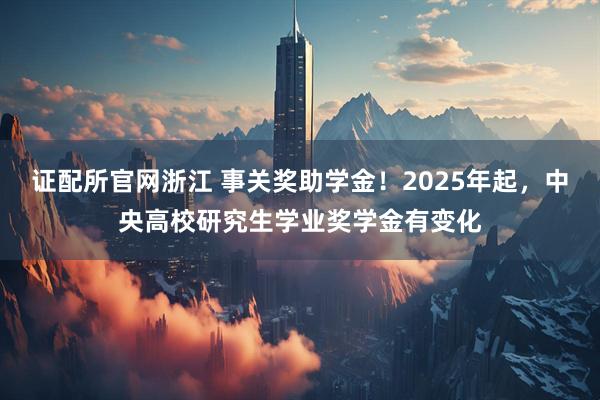 证配所官网浙江 事关奖助学金！2025年起，中央高校研究生学业奖学金有变化