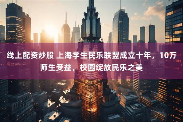 线上配资炒股 上海学生民乐联盟成立十年，10万师生受益，校园绽放民乐之美