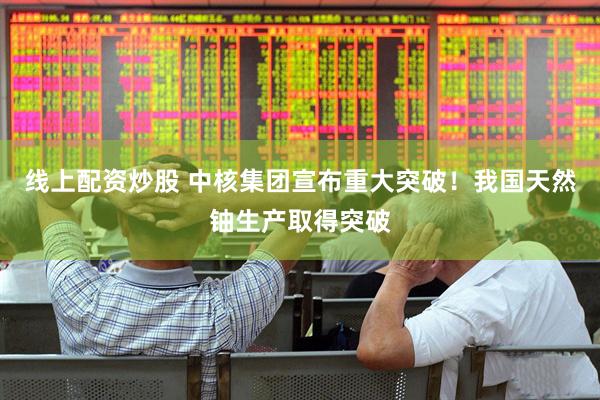 线上配资炒股 中核集团宣布重大突破！我国天然铀生产取得突破