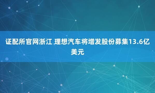 证配所官网浙江 理想汽车将增发股份募集13.6亿美元