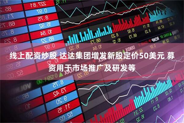 线上配资炒股 达达集团增发新股定价50美元 募资用于市场推广及研发等