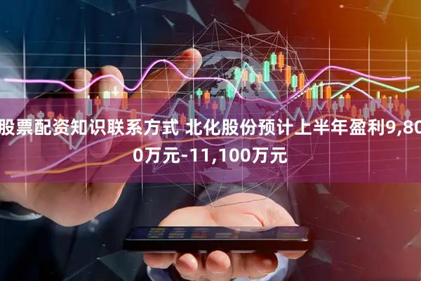 股票配资知识联系方式 北化股份预计上半年盈利9,800万元-11,100万元