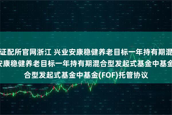 证配所官网浙江 兴业安康稳健养老目标一年持有期混合(FOF): 兴业安康稳健养老目标一年持有期混合型发起式基金中基金(FOF)托管协议
