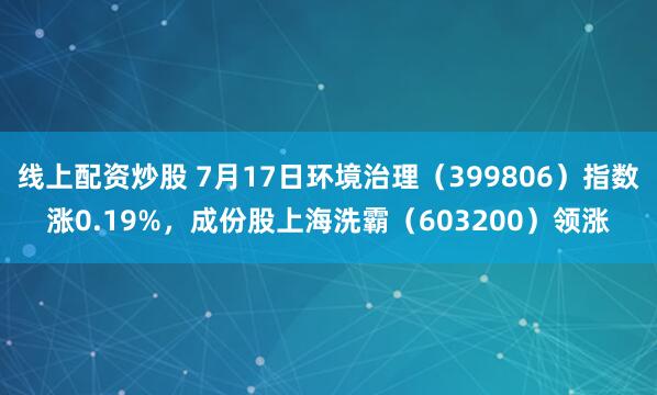 线上配资炒股 7月17日环境治理（399806）指数涨0.19%，成份股上海洗霸（603200）领涨