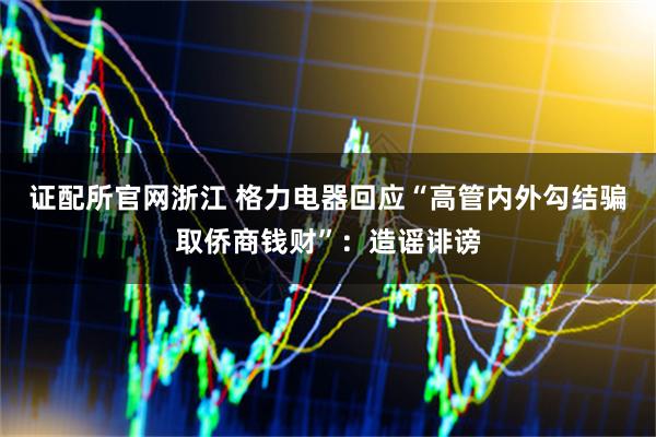 证配所官网浙江 格力电器回应“高管内外勾结骗取侨商钱财”：造谣诽谤