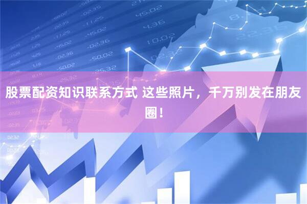股票配资知识联系方式 这些照片，千万别发在朋友圈！