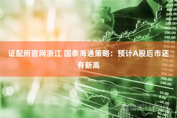 证配所官网浙江 国泰海通策略：预计A股后市还有新高