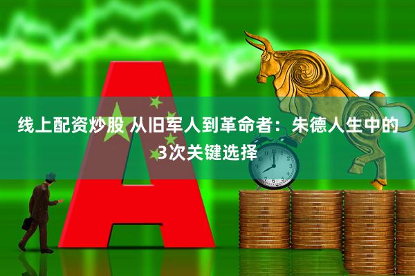 线上配资炒股 从旧军人到革命者：朱德人生中的3次关键选择