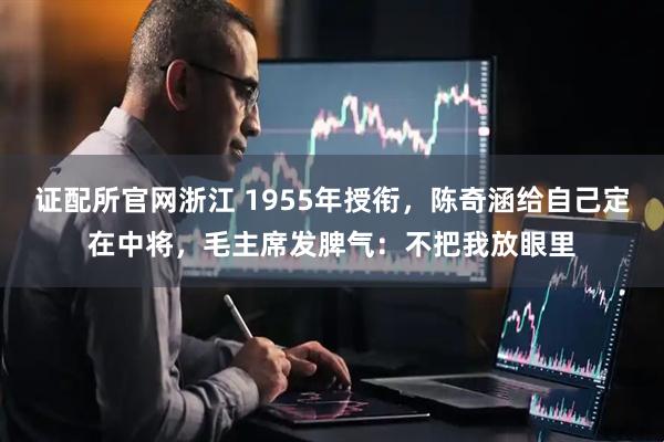 证配所官网浙江 1955年授衔，陈奇涵给自己定在中将，毛主席发脾气：不把我放眼里