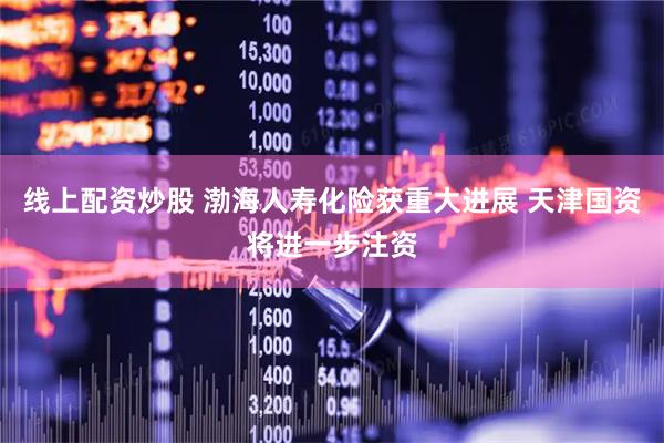 线上配资炒股 渤海人寿化险获重大进展 天津国资将进一步注资