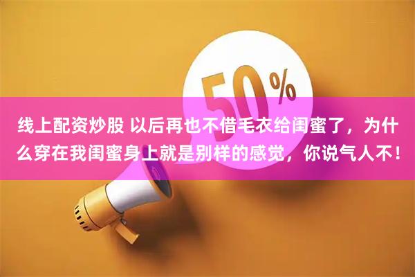 线上配资炒股 以后再也不借毛衣给闺蜜了，为什么穿在我闺蜜身上就是别样的感觉，你说气人不！