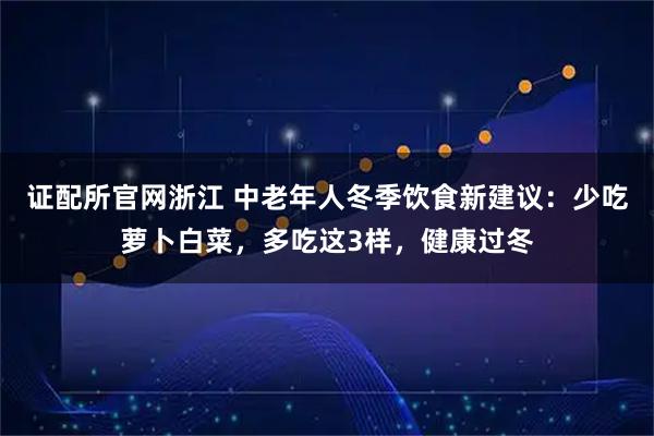 证配所官网浙江 中老年人冬季饮食新建议:少吃萝卜白菜,多吃这3样,健康过冬