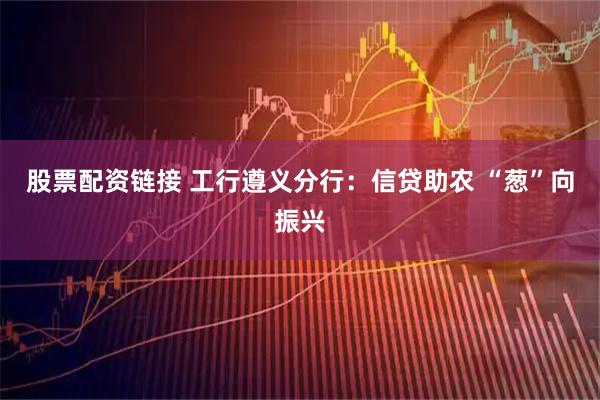 股票配资链接 工行遵义分行:信贷助农 “葱”向振兴