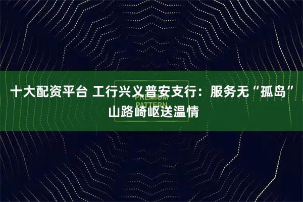 十大配资平台 工行兴义普安支行:服务无“孤岛” 山路崎岖送温情