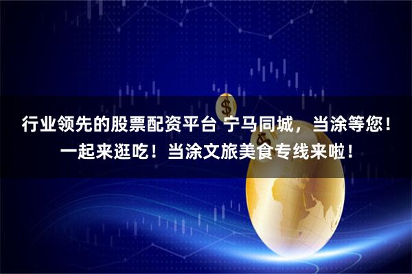 行业领先的股票配资平台 宁马同城，当涂等您！一起来逛吃！当涂文旅美食专线来啦！
