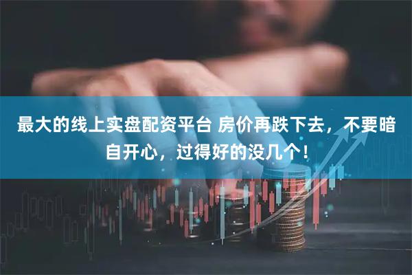 最大的线上实盘配资平台 房价再跌下去，不要暗自开心，过得好的没几个！