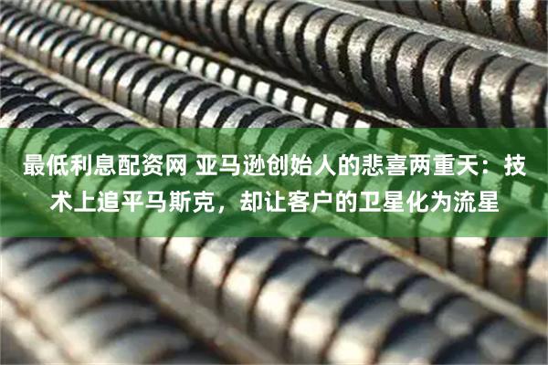 最低利息配资网 亚马逊创始人的悲喜两重天：技术上追平马斯克，却让客户的卫星化为流星
