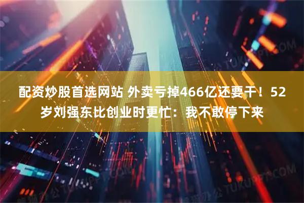 配资炒股首选网站 外卖亏掉466亿还要干!52岁刘强东比创业时更忙:我不敢停下来
