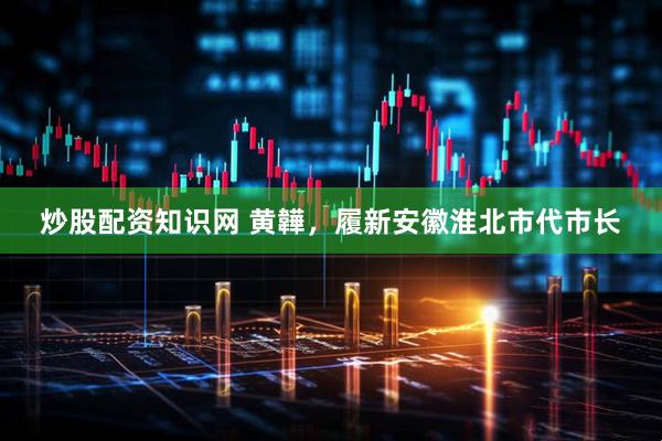 炒股配资知识网 黄韡，履新安徽淮北市代市长