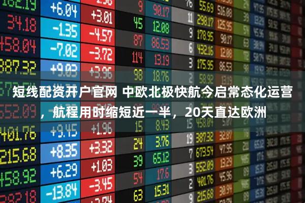 短线配资开户官网 中欧北极快航今启常态化运营，航程用时缩短近一半，20天直达欧洲